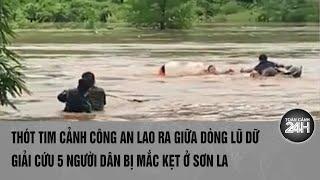 Thót tim cảnh Công an lao ra giữa dòng lũ dữ giải cứu 5 người dân bị mắc kẹt ở Sơn La