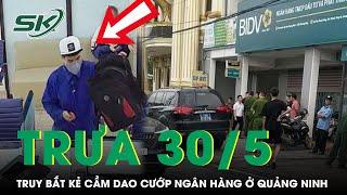 Trưa 30/5:Cảnh sát ráo riết truy lùng kẻ cầm dao cướp ngân hàng rồi tẩu thoát trong 30s ở Quảng Ninh