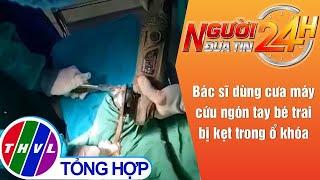 Người đưa tin 24H (11h ngày 11/5/2021) - Bác sĩ dùng cưa máy cứu ngón tay bé trai bị kẹt...