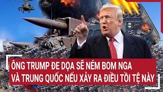 Điểm nóng thế giới: Ông Trump đe dọa sẽ ném bom Nga và Trung Quốc nếu xảy ra điều tồi tệ này