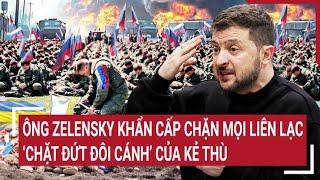 Điểm nóng thế giới: Ông Zelensky khẩn cấp chặn mọi liên lạc để "chặt đứt đôi cánh" của đối thủ