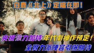 【白鹿】白鹿《北上》定檔在即，央視強力加持，全實力派陣容引爆期待，年代劇神作預定！