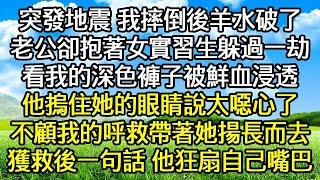 突發地震 我摔倒後羊水破了 ，老公卻抱著女實習生躲過一劫 ，看我的深色褲子被鮮血浸透 ，他摀住她的眼睛說太噁心了 ，不顧我的呼救帶著她揚長而去 ，獲救後我一句話 他狂扇自己嘴巴！