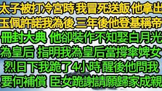 太子被打冷宮時 我冒死送飯，他拿出玉佩許諾我為後，三年後他登基稱帝 冊封大典上，卻裝作不知娶白月光為皇后，指明我為皇后當撐傘婢女 烈日下我跪了4小時，醒後他問我要何補償 臣女跪謝請願歸家成親