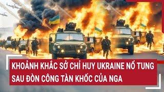 Chiến sự Nga - Ukraine 18/5: Khoảnh khắc sở chỉ huy Ukraine nổ tung sau đòn công tàn khốc của Nga