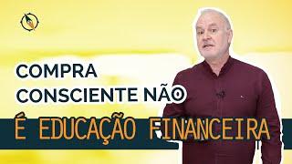 Cuidado! Compra consciente NÃE É Educação Financeira!