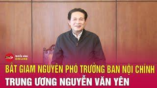 Bắt giam nguyên Phó Trưởng ban Ban Nội chính Trung ương Nguyễn Văn Yên | Tin24h