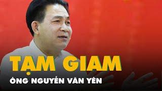 Vì sao ông Nguyễn Văn Yên bị Cơ quan an ninh điều tra bắt tạm giam?