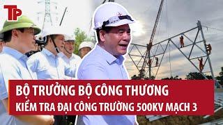 Bộ trưởng Bộ Công thương kiểm tra đại công trường 500kV mạch 3: Cập nhật mới nhất tiến độ thi công