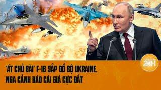 Điểm nóng quốc tế 11/7: “Át chủ bài” F-16 sắp đổ bộ Ukraine, Nga cảnh báo cái giá cực đắt