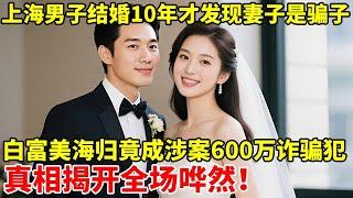 上海男子结婚10年才发现妻子是骗子,白富美海归竟成涉案600万诈骗犯!真相揭开全场哗然【警察实录】