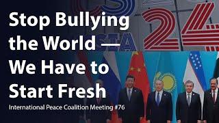 Stop Bullying the World — We Have to Start Fresh — International Peace Coalition Meeting #76