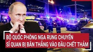 Thời sự quốc tế: Bộ quốc phòng Nga rung chuyển, sĩ quan bị bắn thẳng vào đầu chết thảm