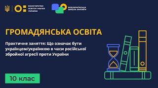 10 клас. Громадянська освіта. Практична: Що означає бути українцем(ою) в часи російської агресії
