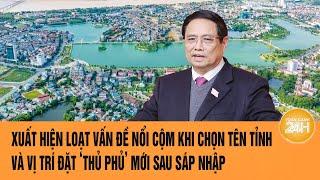 Vấn đề hôm nay: Xuất hiện loạt vấn đề nổi cộm khi chọn tên tỉnh và ‘thủ phủ’ mới sau sáp nhập