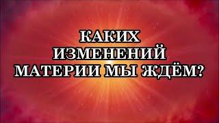 КАКИХ ИЗМЕНЕНИЙ МАТЕРИИ МЫ ЖДЕМ? Что делать сейчас, в начале перехода? Почему так будет происходить?