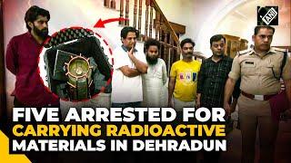 Uttarakhand: 5 arrested for carrying radioactive materials in Dehradun