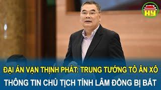 Đại án Vạn Thịnh Phát: Trung tướng Tô Ân Xô thông tin Chủ tịch tỉnh Lâm Đồng bị bắt