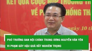 Phó Trưởng Ban Nội chính Trung ương Nguyễn Văn Yên vi phạm gây hậu quả rất nghiêm trọng