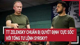 Chiến sự Nga - Ukraine: TT Zelensky chuẩn bị quyết định ’cực sốc” với Tổng Tư lệnh Syrsky?