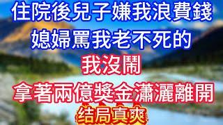 【完結】住院後兒子嫌我浪費錢，媳婦罵我老不死的，我沒鬧，拿著兩億獎金瀟灑離開！#情感故事 #生活經驗 #老年生活 #為人處世