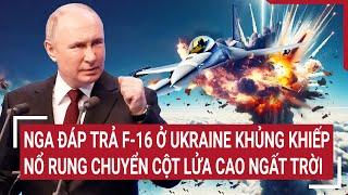 Điểm nóng thế giới: Nga đáp trả F-16 ở Ukraine khủng khiếp nổ rung chuyển cột lửa cao ngất trời