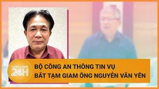 Bộ Công an thông tin vụ bắt tạm giam ông Nguyễn Văn Yên | Toàn cảnh 24h