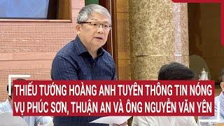 Thiếu tướng Hoàng Anh Tuyên thông tin nóng vụ Phúc Sơn, Thuận An và ông Nguyễn Văn Yên