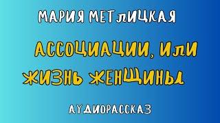 Аудиорассказ АССОЦИАЦИИ, ИЛИ ЖИЗНЬ ЖЕНЩИНЫ/ МАРИЯ МЕТЛИЦКАЯ