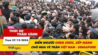 Thời sự toàn cảnh 17/12: Biển người chen chúc, xếp hàng chờ mùa vé trận Việt Nam - Singapore | VTV24