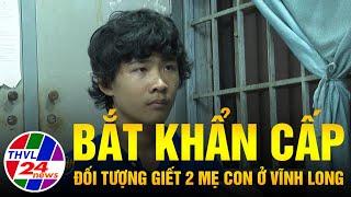 Bắt khẩn cấp đối tượng giết 2 mẹ con ở Vĩnh Long