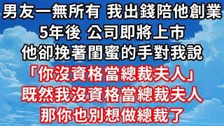 男友一無所有時我出錢陪他創業，5年後公司即將上市，他卻挽著閨蜜的手對我說“你沒資格做總裁夫人”我笑了既然我沒資格做總裁夫人，那你也別想做總裁了 #家庭伦理#爱情唯美#生活小故事