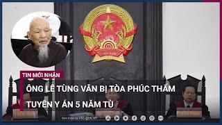 Ông Lê Tùng Vân bị tòa phúc thẩm tuyên y án 5 năm tù | VTC Now
