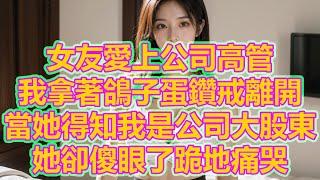 女友愛上公司高管，我拿著鴿子蛋鑽戒離開，當她得知我是公司大股東，她卻傻眼了跪地痛哭