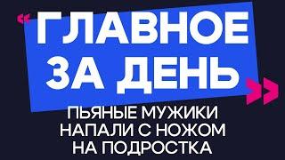 Главное за день: пьяные мужики напали с ножом на подростка