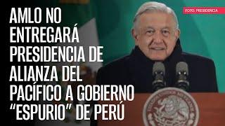 AMLO no entregará presidencia de Alianza del Pacífico a Gobierno “espurio” de Perú