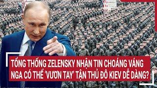 Tin quốc tế: Tổng thống Zelensky nhận tin choáng váng, Nga có thể ‘vươn tay’ tận thủ đô Kiev ?