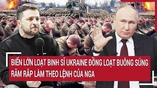 Thời sự quốc tế: Biến lớn loạt binh sĩ Ukraine bất ngờ buông súng, nghe lệnh Nga