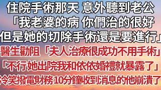 【完結】住院手術那天 意外聽到老公，「我老婆的病 你們治的很好，但是她的切除手術還是要進行」醫生勸阻「夫人治療很成功不用手術」「不行 她出院我和依依婚禮就暴露了」冷笑撥電財務10分鐘收到消息的他崩潰了