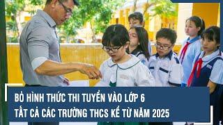 Bỏ hình thức thi tuyển vào lớp 6 tất cả các trường THCS kể từ năm 2025