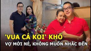 'Vua cá Koi' khổ vì 2 vợ: Vợ cũ "có công chồng vẫn phụ", vợ mới né tránh, không muốn nhắc đến