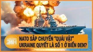 Xung đột Nga-Ukraine: NATO sắp chuyển “quái vật”, Ukraine quyết là số 1 ở biển Đen?