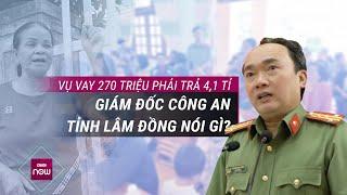 Vụ vay 270 triệu phải trả hơn... 4,1 tỉ đồng: Giám đốc Công an tỉnh Lâm Đồng lên tiếng I VTC Now