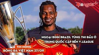 Tin nóng BĐVN 27/9: Ngoại binh Brazil từng thi đấu ở Trung Quốc cập bến V.League