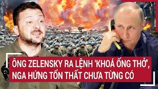 Thời sự quốc tế: Ông Zelensky ra lệnh "khoá ống thở", Nga hứng tổn thất chưa từng có