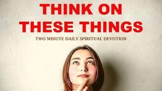 THINK ON THESE THINGS | TWO MINUTE DAILY SPIRITUAL DEVOTION PHILIPPIANS 4:8