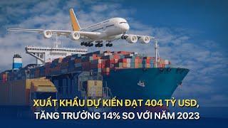 [TÀI CHÍNH KINH DOANH] XUẤT KHẨU DỰ KIẾN ĐẠT 404 TỶ USD, TĂNG TRƯỞNG 14% SO VỚI NĂM 2023