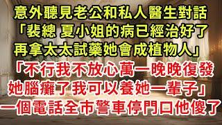 意外聽見老公和私人醫生對話：「裴總，夏小姐的病已經治好了。再拿太太試藥，她會成植物人。」「不行，我不放心，萬一晚晚復發，她腦癱了，我可以養她一輩子。」一個電話，全市警車停門口，他傻了。#逆襲 #復仇