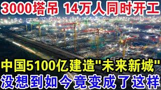 3000塔吊 14万人同时开工，中国5100亿建造“未来新城”，没想到如今竟变成了这样