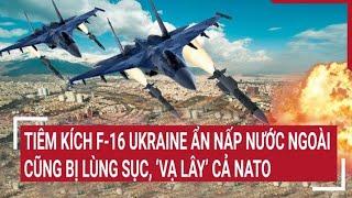 Tin quốc tế: Tiêm kích F-16 Ukraine ẩn nấp nước ngoài cũng bị lùng sục, ‘vạ lây’ cả NATO